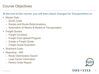 © Tate & Lyle 2014 8
Course Objectives
At the end of this course, you will learn about changes for Transportation in:
 Master Data
– SCAC Code
– Routes and Route Determinations
– Automation of Means & Modes of Transportation
 Freight Quotes
– Freight Condition
– Freight Cost Upload Program
– Create a Freight Quote
– Freight Quote Expiration
 Shipment Costs
 Reporting – BW
– Route Optimization Export
– Load Carrier Information
– Perfect Order Report
 