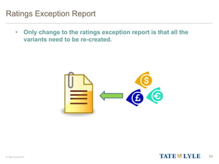 © Tate & Lyle 2014
• Only change to the ratings exception report is that all the
variants need to be re-created.
Ratings Exception Report
83
 