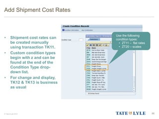 © Tate & Lyle 2014
Add Shipment Cost Rates
• Shipment cost rates can
be created manually
using transaction TK11.
• Custom condition types
begin with z and can be
found at the end of the
Condition Type drop-
down list.
• For change and display,
TK12 & TK13 is business
as usual
86
Use the following
condition types:
• ZT11 – flat rates
• ZT20 – scales
 