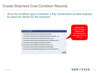 © Tate & Lyle 2014
Create Shipment Cost Condition Records
• Once the condition type is selected, a Key Combination window displays
to select the details for the shipment.
87
Add the other
screen showing a
different key
combination and
talk about FT10 &
FT11??
 