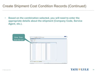 © Tate & Lyle 2014
Create Shipment Cost Condition Records (Continued)
• Based on the combination selected, you will need to enter the
appropriate details about the shipment (Company Code, Service
Agent, etc.).
88
Zone Drop-
down list icon
 