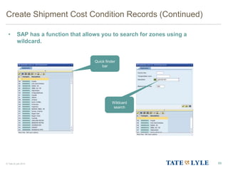 © Tate & Lyle 2014
Create Shipment Cost Condition Records (Continued)
• SAP has a function that allows you to search for zones using a
wildcard.
89
Quick finder
bar
Wildcard
search
 