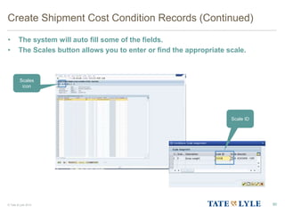 © Tate & Lyle 2014
Create Shipment Cost Condition Records (Continued)
• The system will auto fill some of the fields.
• The Scales button allows you to enter or find the appropriate scale.
90
Scales
icon
Scale ID
 