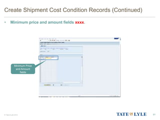 © Tate & Lyle 2014
Create Shipment Cost Condition Records (Continued)
• Minimum price and amount fields xxxx.
91
Minimum Price
and Amount
fields
 