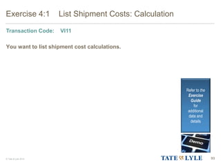© Tate & Lyle 2014 93
Exercise 4:1 List Shipment Costs: Calculation
Transaction Code: VI11
You want to list shipment cost calculations.
Refer to the
Exercise
Guide
for
additional
data and
details
 