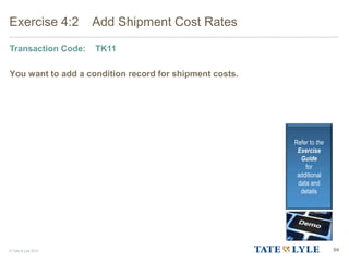 © Tate & Lyle 2014 94
Exercise 4:2 Add Shipment Cost Rates
Transaction Code: TK11
You want to add a condition record for shipment costs.
Refer to the
Exercise
Guide
for
additional
data and
details
 