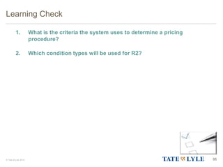 © Tate & Lyle 2014
1. What is the criteria the system uses to determine a pricing
procedure?
2. Which condition types will be used for R2?
Learning Check
95
 