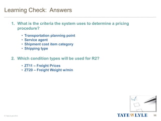 © Tate & Lyle 2014
1. What is the criteria the system uses to determine a pricing
procedure?
• Transportation planning point
• Service agent
• Shipment cost item category
• Shipping type
2. Which condition types will be used for R2?
• ZT11 – Freight Prices
• ZT20 – Freight Weight w/min
Learning Check: Answers
96
 