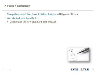 © Tate & Lyle 2014
Lesson Summary
Congratulations! You have finished Lesson 4 Shipment Costs
You should now be able to:
 Understand the new shipment cost process
97
97
 