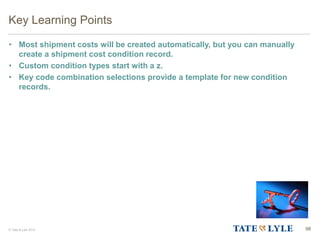 © Tate & Lyle 2014 98
Key Learning Points
• Most shipment costs will be created automatically, but you can manually
create a shipment cost condition record.
• Custom condition types start with a z.
• Key code combination selections provide a template for new condition
records.
 