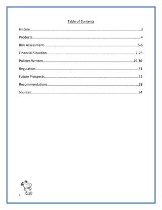 2
Table of Contents
History………………………………………………………………………………………………………………….3
Products……………………………………………………………………………………………………………….4
Risk Assessment……………………………………………………………………………………………..…5-6
Financial Situation…………………………………………………………………………………………..7-28
Policies Written…………………………………………………………………………………………….29-30
Regulation………………………………………………………………………………………………………….31
Future Prospects………………………………………………………………………………………………..32
Recommendations……………………………………………………………………………………………..33
Sources……………………………………………………………………………………………………………...34
 