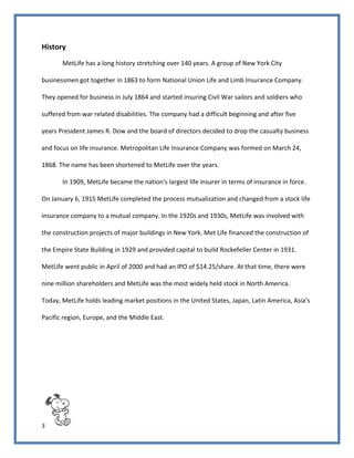 3
History
MetLife has a long history stretching over 140 years. A group of New York City
businessmen got together in 1863 to form National Union Life and Limb Insurance Company.
They opened for business in July 1864 and started insuring Civil War sailors and soldiers who
suffered from war related disabilities. The company had a difficult beginning and after five
years President James R. Dow and the board of directors decided to drop the casualty business
and focus on life insurance. Metropolitan Life Insurance Company was formed on March 24,
1868. The name has been shortened to MetLife over the years.
In 1909, MetLife became the nation's largest life insurer in terms of insurance in force.
On January 6, 1915 MetLife completed the process mutualization and changed from a stock life
insurance company to a mutual company. In the 1920s and 1930s, MetLife was involved with
the construction projects of major buildings in New York. Met Life financed the construction of
the Empire State Building in 1929 and provided capital to build Rockefeller Center in 1931.
MetLife went public in April of 2000 and had an IPO of $14.25/share. At that time, there were
nine million shareholders and MetLife was the most widely held stock in North America.
Today, MetLife holds leading market positions in the United States, Japan, Latin America, Asia’s
Pacific region, Europe, and the Middle East.
 