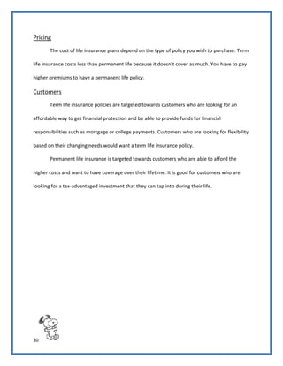 30
Pricing
The cost of life insurance plans depend on the type of policy you wish to purchase. Term
life insurance costs less than permanent life because it doesn’t cover as much. You have to pay
higher premiums to have a permanent life policy.
Customers
Term life insurance policies are targeted towards customers who are looking for an
affordable way to get financial protection and be able to provide funds for financial
responsibilities such as mortgage or college payments. Customers who are looking for flexibility
based on their changing needs would want a term life insurance policy.
Permanent life insurance is targeted towards customers who are able to afford the
higher costs and want to have coverage over their lifetime. It is good for customers who are
looking for a tax-advantaged investment that they can tap into during their life.
 