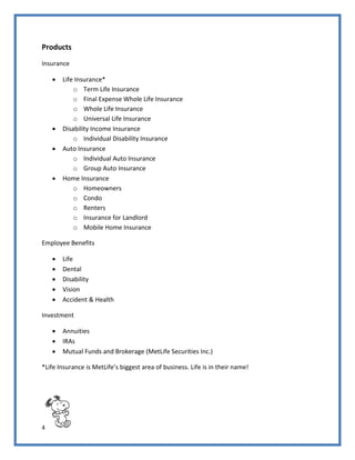 4
Products
Insurance
 Life Insurance*
o Term Life Insurance
o Final Expense Whole Life Insurance
o Whole Life Insurance
o Universal Life Insurance
 Disability Income Insurance
o Individual Disability Insurance
 Auto Insurance
o Individual Auto Insurance
o Group Auto Insurance
 Home Insurance
o Homeowners
o Condo
o Renters
o Insurance for Landlord
o Mobile Home Insurance
Employee Benefits
 Life
 Dental
 Disability
 Vision
 Accident & Health
Investment
 Annuities
 IRAs
 Mutual Funds and Brokerage (MetLife Securities Inc.)
*Life Insurance is MetLife’s biggest area of business. Life is in their name!
 