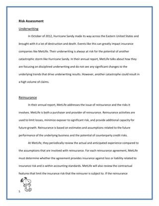 5
Risk Assessment
Underwriting
In October of 2012, Hurricane Sandy made its way across the Eastern United States and
brought with it a lot of destruction and death. Events like this can greatly impact insurance
companies like MetLife. Their underwriting is always at risk for the potential of another
catastrophic storm like Hurricane Sandy. In their annual report, MetLife talks about how they
are focusing on disciplined underwriting and do not see any significant changes to the
underlying trends that drive underwriting results. However, another catastrophe could result in
a high volume of claims.
Reinsurance
In their annual report, MetLife addresses the issue of reinsurance and the risks it
involves. MetLife is both a purchaser and provider of reinsurance. Reinsurance activities are
used to limit losses, minimize exposer to significant risk, and provide additional capacity for
future growth. Reinsurance is based on estimates and assumptions related to the future
performance of the underlying business and the potential of counterparty credit risks.
At MetLife, they periodically review the actual and anticipated experience compared to
the assumptions that are involved with reinsurance. For each reinsurance agreement, MetLife
must determine whether the agreement provides insurance against loss or liability related to
insurance risk and is within accounting standards. MetLife will also review the contractual
features that limit the insurance risk that the reinsurer is subject to. If the reinsurance
 