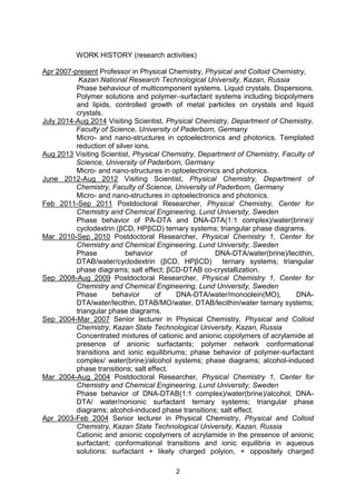 2
WORK HISTORY (research activities)
Apr 2007-present Professor in Physical Chemistry, Physical and Colloid Chemistry,
Kazan National Research Technological University, Kazan, Russia
Phase behaviour of multicomponent systems. Liquid crystals. Dispersions.
Polymer solutions and polymer–surfactant systems including biopolymers
and lipids, controlled growth of metal particles on crystals and liquid
crystals.
July 2014-Aug 2014 Visiting Scientist, Physical Chemistry, Department of Chemistry,
Faculty of Science, University of Paderborn, Germany
Micro- and nano-structures in optoelectronics and photonics. Templated
reduction of silver ions.
Aug 2013 Visiting Scientist, Physical Chemistry, Department of Chemistry, Faculty of
Science, University of Paderborn, Germany
Micro- and nano-structures in optoelectronics and photonics.
June 2012-Aug 2012 Visiting Scientist, Physical Chemistry, Department of
Chemistry, Faculty of Science, University of Paderborn, Germany
Micro- and nano-structures in optoelectronics and photonics.
Feb 2011-Sep 2011 Postdoctoral Researcher, Physical Chemistry, Center for
Chemistry and Chemical Engineering, Lund University, Sweden
Phase behavior of PA-DTA and DNA-DTA(1:1 complex)/water(brine)/
cyclodextrin (βCD, HPβCD) ternary systems; triangular phase diagrams.
Mar 2010-Sep 2010 Postdoctoral Researcher, Physical Chemistry 1, Center for
Chemistry and Chemical Engineering, Lund University, Sweden
Phase behavior of DNA-DTA/water(brine)/lecithin,
DTAB/water/cyclodextrin (βCD, HPβCD) ternary systems; triangular
phase diagrams; salt effect; βCD-DTAB co-crystallization.
Sep 2008-Aug 2009 Postdoctoral Researcher, Physical Chemistry 1, Center for
Chemistry and Chemical Engineering, Lund University, Sweden
Phase behavior of DNA-DTA/water/monoolein(MO), DNA-
DTA/water/lecithin, DTAB/MO/water, DTAB/lecithin/water ternary systems;
triangular phase diagrams.
Sep 2004-Mar 2007 Senior lecturer in Physical Chemistry, Physical and Colloid
Chemistry, Kazan State Technological University, Kazan, Russia
Concentrated mixtures of cationic and anionic copolymers of acrylamide at
presence of anionic surfactants; polymer network conformational
transitions and ionic equilibriums; phase behavior of polymer-surfactant
complex/ water(brine)/alcohol systems; phase diagrams; alcohol-induced
phase transitions; salt effect.
Mar 2004-Aug 2004 Postdoctoral Researcher, Physical Chemistry 1, Center for
Chemistry and Chemical Engineering, Lund University, Sweden
Phase behavior of DNA-DTAB(1:1 complex)/water(brine)/alcohol, DNA-
DTA/ water/nonionic surfactant ternary systems; triangular phase
diagrams; alcohol-induced phase transitions; salt effect.
Apr 2003-Feb 2004 Senior lecturer in Physical Chemistry, Physical and Colloid
Chemistry, Kazan State Technological University, Kazan, Russia
Cationic and anionic copolymers of acrylamide in the presence of anionic
surfactant; conformational transitions and ionic equilibria in aqueous
solutions: surfactant + likely charged polyion, + oppositely charged
 