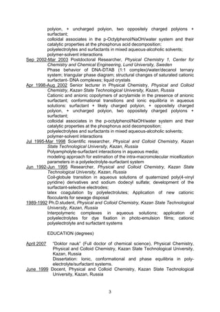 3
polyion, + uncharged polyion, two oppositely charged polyions +
surfactant;
colloidal associates in the p-Octylphenol/NaOH/water system and their
catalytic properties at the phosphorus acid decomposition;
polyelectrolytes and surfactants in mixed aqueous-alcoholic solvents;
polymer-solvent interactions
Sep 2002-Mar 2003 Postdoctoral Researcher, Physical Chemistry 1, Center for
Chemistry and Chemical Engineering, Lund University, Sweden
Phase behavior of DNA-DTAB (1:1 complex)/water/decanol ternary
system; triangular phase diagram; structural changes of saturated cationic
surfactant- DNA complexes; liquid crystals
Apr 1998-Aug 2002 Senior lecturer in Physical Chemistry, Physical and Colloid
Chemistry, Kazan State Technological University, Kazan, Russia
Cationic and anionic copolymers of acrylamide in the presence of anionic
surfactant; conformational transitions and ionic equilibria in aqueous
solutions: surfactant + likely charged polyion, + oppositely charged
polyion, + uncharged polyion, two oppositely charged polyions +
surfactant;
colloidal associates in the p-octylphenol/NaOH/water system and their
catalytic properties at the phosphorus acid decomposition;
polyelectrolytes and surfactants in mixed aqueous-alcoholic solvents;
polymer-solvent interactions
Jul 1995-Mar 1998 Scientific researcher, Physical and Colloid Chemistry, Kazan
State Technological University, Kazan, Russia
Polyampholyte-surfactant interactions in aqueous media;
modeling approach for estimation of the intra-macromolecular micellization
parameters in a polyelectrolyte-surfactant system
Jun 1992-Jun 1995 Researcher, Physical and Colloid Chemistry, Kazan State
Technological University, Kazan, Russia
Coil-globule transition in aqueous solutions of quaternized poly(4-vinyl
pyridine) derivatives and sodium dodecyl sulfate; development of the
surfactant-selective electrodes;
latex coagulation by polyelectrolutes; Application of new cationic
flocculants for sewage disposal
1989-1992 Ph.D.student, Physical and Colloid Chemistry, Kazan State Technological
University, Kazan, Russia
Interpolymeric complexes in aqueous solutions; application of
polyelectrolytes for dye fixation in photo-emulsion films; cationic
polyelectrolyte and surfactant systems
EDUCATION (degrees)
April 2007 “Doktor nauk” (Full doctor of chemical science), Physical Chemistry,
Physical and Colloid Chemistry, Kazan State Technological University,
Kazan, Russia
Dissertation: Ionic, conformational and phase equilibria in poly-
electrolyte/surfactant systems.
June 1999 Docent, Physical and Colloid Chemistry, Kazan State Technological
University, Kazan, Russia
 