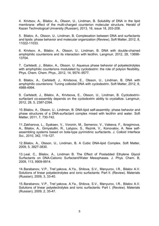 5
4. Krivtsov, A., Bilalov, A., Olsson, U., Lindman, B. Solubility of DNA in the lipid
membrane: effect of the multi-charged counterion molecular structure, Herald of
Kazan Technological University (Russian), 2013, 16, issue 18, 203-208.
5. Bilalov, A., Olsson, U., Lindman, B. Complexation between DNA and surfactants
and lipids: phase behavior and molecular organization (Review), Soft Matter, 2012, 8,
11022-11033.
6. Krivtsov, A., Bilalov, A., Olsson, U., Lindman, B. DNA with double-chained
amphiphilic counterions and its interaction with lecithin. Langmuir, 2012, 28, 13698-
13704.
7. Carlstedt, J., Bilalov, A., Olsson, U. Aqueous phase behavior of polyelectrolytes
with amphiphilic counterions modulated by cyclodextrin: the role of polyion flexibility.
Phys. Chem. Chem. Phys., 2012, 14, 9574–9577.
8. Bilalov, A., Carlstedt, J., Krivtsova, E., Olsson, U., Lindman, B. DNA with
amphiphilic counterions: Tuning colloidal DNA with cyclodextrin. Soft Matter, 2012, 8,
4988-4994.
9. Carlstedt, J., Bilalov, A., Krivtsova, E., Olsson, U., Lindman, B. Cyclodextrin-
surfactant co-assembly depends on the cyclodextrin ability to crystallize. Langmuir,
2012, 28, 5, 2387-2394.
10.Bilalov, A., Olsson, U., Lindman, B. DNA-lipid self-assembly: phase behavior and
phase structures of a DNA-surfactant complex mixed with lecithin and water. Soft
Matter, 2011, 7, 730-742.
11.Zakharova, L., Syakaev, V., Voronin, M., Semenov, V., Valeeva, F., Ibragimova,
A., Bilalov, A., Giniyatullin, R., Latypov, S., Reznik, V., Konovalov, A. New self-
assembling systems based on bola-type pyrimidinic surfactants. J. Colloid Interface
Sci., 2010, 342, 119-127.
12.Bilalov, A., Olsson, U., Lindman, B. A Cubic DNA-lipid Complex. Soft Matter,
2009, 5, 3827-3830.
13.Leal, C., Bilalov, A., Lindman B. The Effect of Postadded Ethylene Glycol
Surfactants on DNA-Cationic Surfactant/Water Mesophases. J. Phys. Chem. B,
2009, 113, 9909-9914.
14.Barabanov, V.P., Tret`yakova, A.Ya., Shilova, S.V., Manyurov, I.R., Bilalov A.V.
Solutions of linear polyelectrolytes and ionic surfactants: Part II. (Review). Materials
(Russian), 2009, 3, 33-40.
15.Barabanov, V.P., Tret`yakova, A.Ya., Shilova, S.V., Manyurov, I.R., Bilalov A.V.
Solutions of linear polyelectrolytes and ionic surfactants: Part I. (Review). Materials
(Russian), 2009, 2, 35-47.
 