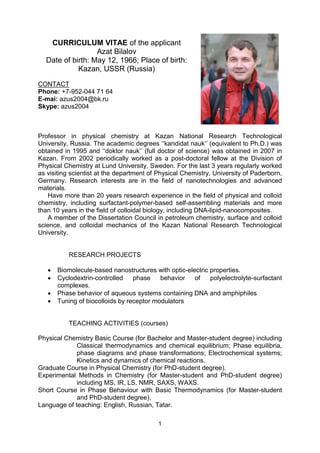 1
CURRICULUM VITAE of the applicant
Azat Bilalov
Date of birth: May 12, 1966; Place of birth:
Kazan, USSR (Russia)
CONTACT
Phone: +7-952-044 71 64
E-mai: azus2004@bk.ru
Skype: azus2004
Professor in physical chemistry at Kazan National Research Technological
University, Russia. The academic degrees ‘‘kandidat nauk’’ (equivalent to Ph.D.) was
obtained in 1995 and ‘‘doktor nauk’’ (full doctor of science) was obtained in 2007 in
Kazan. From 2002 periodically worked as a post-doctoral fellow at the Division of
Physical Chemistry at Lund University, Sweden. For the last 3 years regularly worked
as visiting scientist at the department of Physical Chemistry, University of Paderborn,
Germany. Research interests are in the field of nanotechnologies and advanced
materials.
Have more than 20 years research experience in the field of physical and colloid
chemistry, including surfactant-polymer-based self-assembling materials and more
than 10 years in the field of colloidal biology, including DNA-lipid-nanocomposites.
A member of the Dissertation Council in petroleum chemistry, surface and colloid
science, and colloidal mechanics of the Kazan National Research Technological
University.
RESEARCH PROJECTS
 Biomolecule-based nanostructures with optic-electric properties.
 Cyclodextrin-controlled phase behavior of polyelectrolyte-surfactant
complexes.
 Phase behavior of aqueous systems containing DNA and amphiphiles
 Tuning of biocolloids by receptor modulators
TEACHING ACTIVITIES (courses)
Physical Chemistry Basic Course (for Bachelor and Master-student degree) including
Classical thermodynamics and chemical equilibrium; Phase equilibria,
phase diagrams and phase transformations; Electrochemical systems;
Kinetics and dynamics of chemical reactions.
Graduate Course in Physical Chemistry (for PhD-student degree).
Experimental Methods in Chemistry (for Master-student and PhD-student degree)
including MS, IR, LS, NMR, SAXS, WAXS.
Short Course in Phase Behaviour with Basic Thermodynamics (for Master-student
and PhD-student degree).
Language of teaching: English, Russian, Tatar.
 