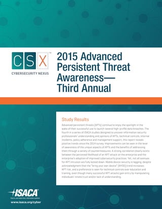 Study Results
Advanced persistent threats (APTs) continue to enjoy the spotlight in the
wake of their successful use to launch several high-profile data breaches. The
fourth in a series of ISACA studies designed to uncover information security
professionals’ understanding and opinions of APTs, technical controls, internal
incidents, policy adherence and management support, this report reveals
positive trends since the 2014 survey. Improvements can be seen in the level
of awareness of the unique aspects of APTs and the benefits of addressing
them through a variety of countermeasures. A strong correlation clearly exists
between the perceived likelihood of an APT attack on the enterprise and the
enterprise’s adoption of improved cybersecurity practices. Yet, not all avenues
for APT intrusion are fully locked down. Mobile device security is lagging, despite
acknowledgment that the “bring your own device” (BYOD) trend increases
APT risk, and a preference is seen for technical controls over education and
training, even though many successful APT attacks gain entry by manipulating
individuals’ innate trust and/or lack of understanding.
2015 Advanced
Persistent Threat
Awareness—
Third Annual
www.isaca.org/cyber
 