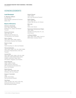 17© 2015 ISACA. All Rights Reserved.
2015 ADVANCED PERSISTENT THREAT AWARENESS—THIRD ANNUAL
STUDY RESULTS
ACKNOWLEDGMENTS
Lead Developer
R. “Montana” Williams
MA-IOP, CWDP
Senior Manager, Cybersecurity Practices
ISACA, USA
Board of Directors
Christos K. Dimitriadis
Ph.D., CISA, CISM, CRISC,
INTRALOT S.A., Greece, International
President
Rosemary M. Amato
CISA, CMA, CPA,
Deloitte Touche Tohmatsu Ltd.,
The Netherlands, Vice President
Garry J. Barnes
CISA, CISM, CGEIT, CRISC, MAICD,
Vital Interacts, Australia, Vice President
Robert A. Clyde
CISM,
Clyde Consulting LLC, USA, Vice President
Theresa Grafenstine
CISA, CGEIT, CRISC, CPA, CIA, CGAP, CGMA,
US House of Representatives, USA, Vice
President
Leonard Ong
CISA, CISM, CGEIT, CRISC, CPP, CFE, PMP,
CIPM,CIPT, CISSP ISSMP-ISSAP, CSSLP,
CITBCM, GCIA,GCIH, GSNA, GCFA,
ATD Solution, Singapore, Vice President
Andre Pitkowski
CGEIT, CRISC, OCTAVE,
CRMA, ISO27kLA, ISO31kLA,
APIT Consultoria de Informatica Ltd.,
Brazil, Vice President
Eddie Schwartz
CISA, CISM, CISSP-ISSEP, PMP,
WhiteOps, USA, Vice President
Gregory T. Grocholski
CISA,
SABIC, Saudi Arabia,
Past International President
Tony Hayes
CGEIT, AFCHSE, CHE, FACS, FCPA, FIIA,
Queensland Government, Australia,
Past International President
Robert E Stroud
CGEIT, CRISC,
USA, Past International President
Zubin Chagpar
CISA, CISM, PMP,
Amazon Web Services, UK, Director
Matt Loeb
CAE,
ISACA, USA, Director
Rajaramiyer Venketaramani Raghu
CISA, CRISC,
Versatilist Consulting India, Pvt., Ltd.,
India, Director
Jo Stewart-Rattray
CISA, CISM, CGEIT, CRISC, FACS CP,
BRM Holdich, Australia, Director
 