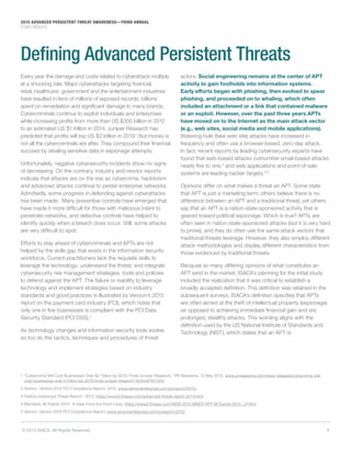 4© 2015 ISACA. All Rights Reserved.
2015 ADVANCED PERSISTENT THREAT AWARENESS—THIRD ANNUAL
STUDY RESULTS
1 “Cybercrime Will Cost Businesses Over $2 Trillion by 2019, Finds Juniper Research,” PR Newswire, 12 May 2015, www.prnewswire.com/news-releases/cybercrime-will-
cost-businesses-over-2-trillion-by-2019-finds-juniper-research-503449791.html
2 Verizon, Verizon 2015 PCI Compliance Report, 2015, www.verizonenterprise.com/pcireport/2015/,
3	FireEye Advanced Threat Report: 2013, https://www2.fireeye.com/advanced-threat-report-2013.html
4 Mandiant, M-Trends 2015: A View From the Front Lines, https://www2.fireeye.com/WEB-2015-MNDT-RPT-M-Trends-2015_LP.html
5 Verizon, Verizon 2015 PCI Compliance Report, www.verizonenterprise.com/pcireport/2015/
Defining Advanced Persistent Threats
Every year the damage and costs related to cyberattack multiply
at a shocking rate. Major cyberattacks targeting financial,
retail, healthcare, government and the entertainment industries
have resulted in tens of millions of exposed records, billions
spent on remediation and significant damage to many brands.
Cybercriminals continue to exploit individuals and enterprises
while increasing profits from more than US $300 billion in 2012
to an estimated US $1 trillion in 2014. Juniper Research has
predicted that profits will top US $2 trillion in 2019.1
But money is
not all the cybercriminals are after. They compound their financial
success by stealing sensitive data in espionage attempts.
Unfortunately, negative cybersecurity incidents show no signs
of decreasing. On the contrary, industry and vendor reports
indicate that attacks are on the rise as cybercrime, hacktivism
and advanced attacks continue to pester enterprise networks.
Admittedly, some progress in defending against cyberattacks
has been made: Many preventive controls have emerged that
have made it more difficult for those with malicious intent to
penetrate networks, and detective controls have helped to
identify quickly when a breach does occur. Still, some attacks
are very difficult to spot.
Efforts to stay ahead of cybercriminals and APTs are not
helped by the skills gap that exists in the information security
workforce. Current practitioners lack the requisite skills to
leverage the technology; understand the threat; and integrate
cybersecurity risk management strategies, tools and policies
to defend against the APT. The failure or inability to leverage
technology and implement strategies based on industry
standards and good practices is illustrated by Verizon’s 2015
report on the payment card industry (PCI), which notes that
only one in five businesses is compliant with the PCI Data
Security Standard (PCI DSS).2
As technology changes and information security tools evolve,
so too do the tactics, techniques and procedures of threat
actors. Social engineering remains at the center of APT
activity to gain footholds into information systems.
Early efforts began with phishing, then evolved to spear
phishing, and proceeded on to whaling, which often
included an attachment or a link that contained malware
or an exploit. However, over the past three years APTs
have moved on to the Internet as the main attack vector
(e.g., web sites, social media and mobile applications).
Watering hole (fake web site) attacks have increased in
frequency and often use a browser-based, zero-day attack.
In fact, recent reports by leading cybersecurity experts have
found that web-based attacks outnumber email-based attacks
nearly five to one,3
and web applications and point-of-sale
systems are leading hacker targets.4,5
Opinions differ on what makes a threat an APT. Some state
that APT is just a marketing term; others believe there is no
difference between an APT and a traditional threat; yet others
say that an APT is a nation-state-sponsored activity that is
geared toward political espionage. Which is true? APTs are
often seen in nation-state-sponsored attacks (but it is very hard
to prove), and they do often use the same attack vectors that
traditional threats leverage. However, they also employ different
attack methodologies and display different characteristics from
those evidenced by traditional threats.
Because so many differing opinions of what constitutes an
APT exist in the market, ISACA’s planning for the initial study
included the realization that it was critical to establish a
broadly accepted definition. This definition was retained in the
subsequent surveys. ISACA’s definition specifies that APTs
are often aimed at the theft of intellectual property (espionage)
as opposed to achieving immediate financial gain and are
prolonged, stealthy attacks. This wording aligns with the
definition used by the US National Institute of Standards and
Technology (NIST), which states that an APT is:
 