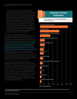 5© 2015 ISACA. All Rights Reserved.
2015 ADVANCED PERSISTENT THREAT AWARENESS—THIRD ANNUAL
STUDY RESULTS
An adversary that possesses sophisticated levels of
expertise and significant resources which allow it to create
opportunities to achieve its objectives by using multiple
attack vectors (e.g., cyber, physical, and deception). These
objectives typically include establishing and extending
footholds within the information technology infrastructure
of the targeted organizations for purposes of exfiltrating
information; undermining or impeding critical aspects of
a mission, program, or organization; or positioning itself
to carry out these objectives in the future. The advanced
persistent threat: (i) pursues its objectives repeatedly over
an extended period of time; (ii) adapts to defenders’ efforts
to resist it; and (iii) is determined to maintain the level of
interaction needed to execute its objectives.6
This definition provides a good base from which to
understand the differences between traditional threats and
APTs. Interaction with a command-and-control center,
repeated pursuit of objectives, adaptation to defenders, and
persistence set APTs apart from the typical attack. There is
a “who” behind the APT; it is not just a random spray
of malware—someone is specifically targeting the
enterprise. The primary purpose of most APTs is to
extract information from systems—critical research,
enterprise intellectual property, government information
or other data. APTs are advanced and stealthy, often
possessing the ability to conceal themselves within the
enterprise network traffic, interacting just enough to get what
they need to accomplish their job. Their facility with disguise
and ability to morph when needed can be crippling to security
professionals’ attempts to identify or stop them.
In addition to their stealth and adaptability, APTs are
characterized by their persistence. For example, traditional
cyberthreats try to exploit a vulnerability, but often will move on
to something less secure if they cannot penetrate their initial
target. APTs, on the other hand, do not stop. Their single-
minded persistence in pursuing their target and repeated
efforts to complete the job they were created to do means
they will not go away after one failed attempt. They will make
continual attempts until they meet their objective—or until
they are mitigated and removed. The people and groups
behind APT attacks are determined to achieve success and
appropriately resourced to do so.
6	NIST, Special Publication 800-39: Managing Information Security Risk—Organization, Mission, and Information System View, USA, March 2011, http://csrc.nist.gov/
publications/PubsSPs.html#SP 800
Industries of Survey
Participants
FIGURE
1
WITHIN WHICH OF THE FOLLOWING INDUSTRIES
ARE YOU EMPLOYED?
Technology Services/Consulting
Financial/Banking
Government/Military—National/State/Local
Telecommunications/Communications
Manufacturing/Engineering
Insurance
Health Care/Medical
Miscellaneous
Mining/Construction/Petroleum/Agriculture
Utilities
Transportation
Retail/Wholesale/Distribution
Education/Student
0%
5%
35%
30%
25%
20%
15%
10%
Percentage of Respondents
 