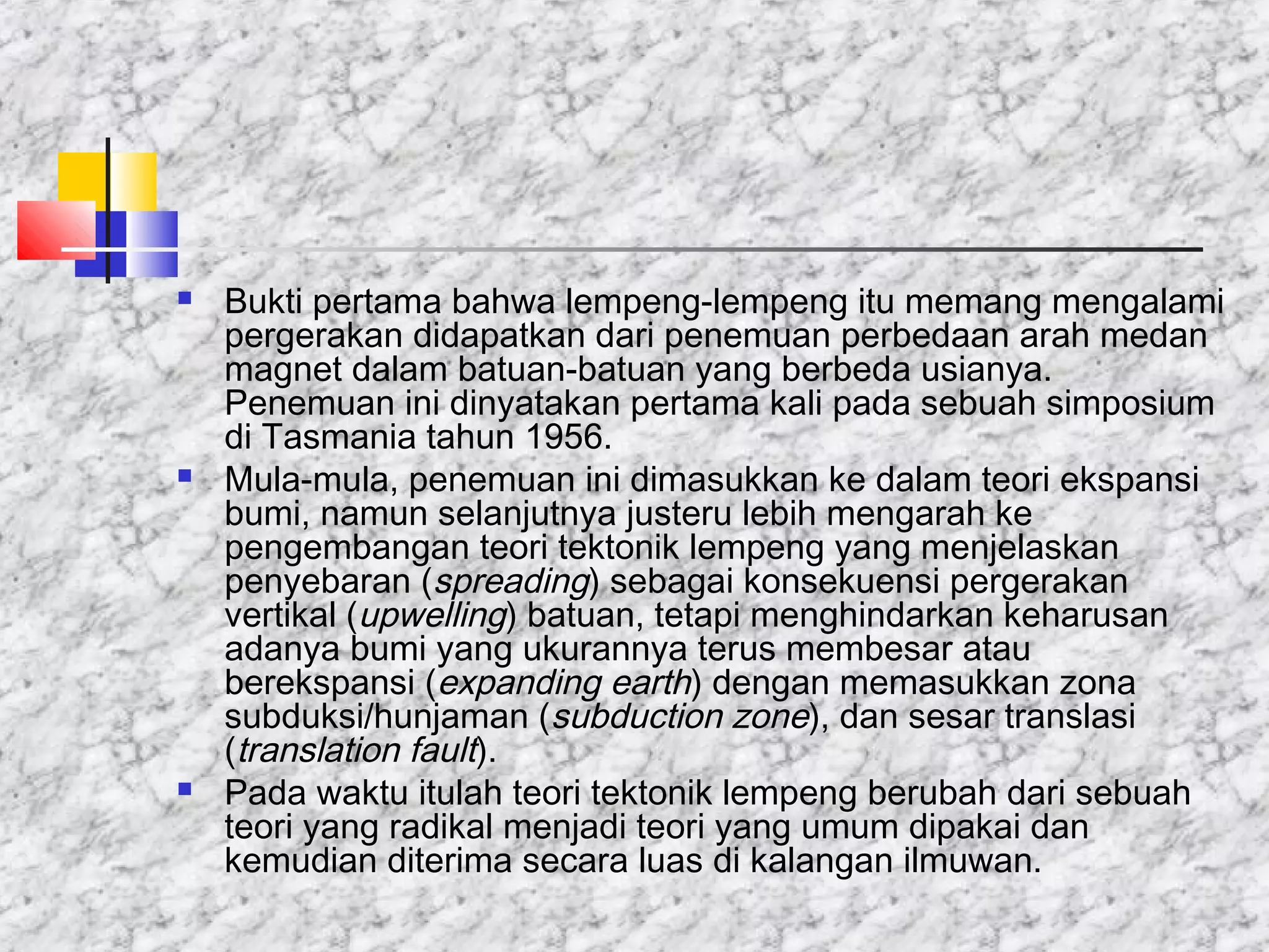  Bukti pertama bahwa lempeng-lempeng itu memang mengalami
pergerakan didapatkan dari penemuan perbedaan arah medan
magnet dalam batuan-batuan yang berbeda usianya.
Penemuan ini dinyatakan pertama kali pada sebuah simposium
di Tasmania tahun 1956.
 Mula-mula, penemuan ini dimasukkan ke dalam teori ekspansi
bumi, namun selanjutnya justeru lebih mengarah ke
pengembangan teori tektonik lempeng yang menjelaskan
penyebaran (spreading) sebagai konsekuensi pergerakan
vertikal (upwelling) batuan, tetapi menghindarkan keharusan
adanya bumi yang ukurannya terus membesar atau
berekspansi (expanding earth) dengan memasukkan zona
subduksi/hunjaman (subduction zone), dan sesar translasi
(translation fault).
 Pada waktu itulah teori tektonik lempeng berubah dari sebuah
teori yang radikal menjadi teori yang umum dipakai dan
kemudian diterima secara luas di kalangan ilmuwan.
 