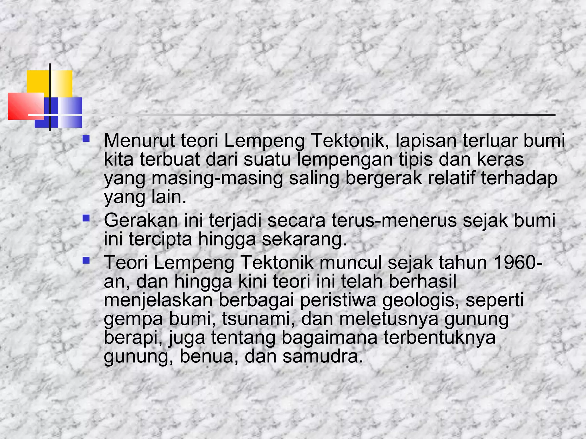  Menurut teori Lempeng Tektonik, lapisan terluar bumi
kita terbuat dari suatu lempengan tipis dan keras
yang masing-masing saling bergerak relatif terhadap
yang lain.
 Gerakan ini terjadi secara terus-menerus sejak bumi
ini tercipta hingga sekarang.
 Teori Lempeng Tektonik muncul sejak tahun 1960-
an, dan hingga kini teori ini telah berhasil
menjelaskan berbagai peristiwa geologis, seperti
gempa bumi, tsunami, dan meletusnya gunung
berapi, juga tentang bagaimana terbentuknya
gunung, benua, dan samudra.
 