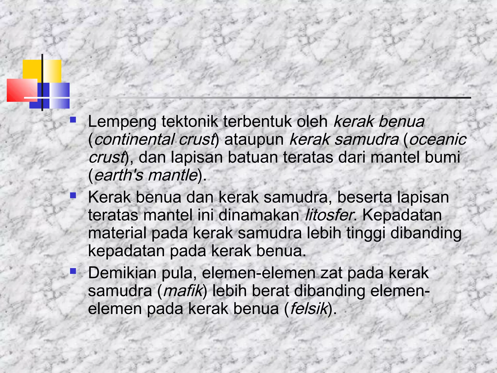  Lempeng tektonik terbentuk oleh kerak benua
(continental crust) ataupun kerak samudra (oceanic
crust), dan lapisan batuan teratas dari mantel bumi
(earth's mantle).
 Kerak benua dan kerak samudra, beserta lapisan
teratas mantel ini dinamakan litosfer. Kepadatan
material pada kerak samudra lebih tinggi dibanding
kepadatan pada kerak benua.
 Demikian pula, elemen-elemen zat pada kerak
samudra (mafik) lebih berat dibanding elemen-
elemen pada kerak benua (felsik).
 