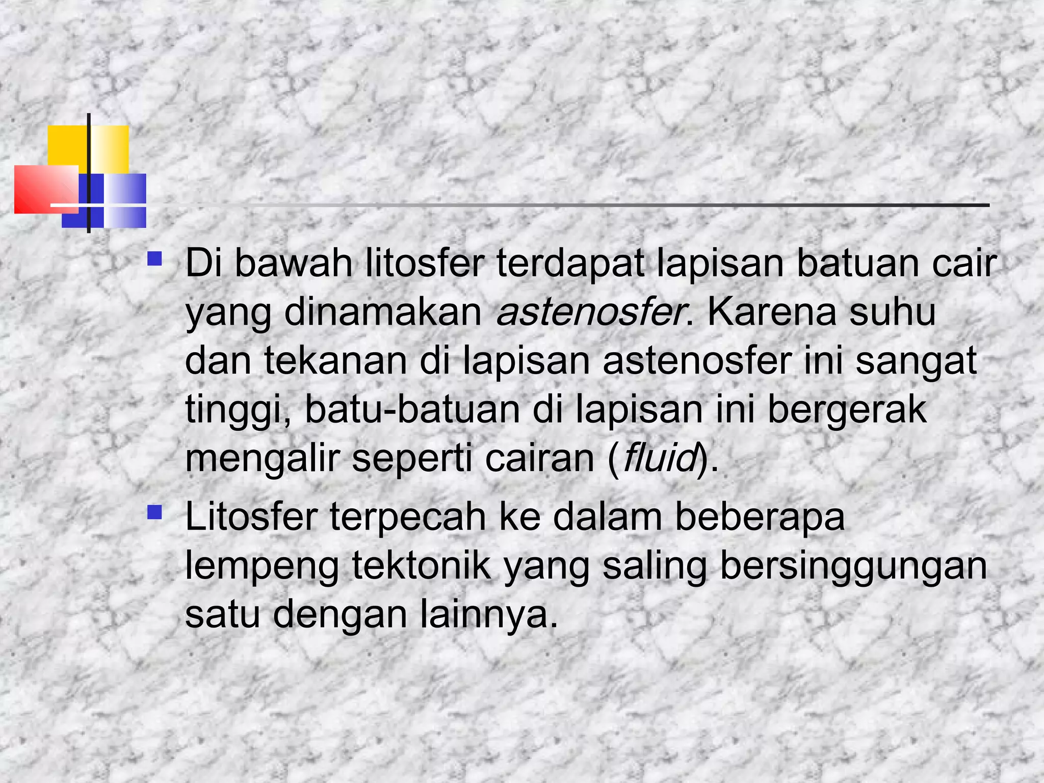  Di bawah litosfer terdapat lapisan batuan cair
yang dinamakan astenosfer. Karena suhu
dan tekanan di lapisan astenosfer ini sangat
tinggi, batu-batuan di lapisan ini bergerak
mengalir seperti cairan (fluid).
 Litosfer terpecah ke dalam beberapa
lempeng tektonik yang saling bersinggungan
satu dengan lainnya.
 