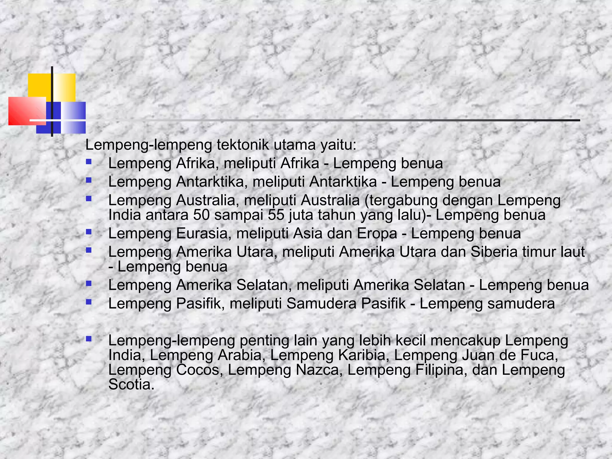 Lempeng-lempeng tektonik utama yaitu:
 Lempeng Afrika, meliputi Afrika - Lempeng benua
 Lempeng Antarktika, meliputi Antarktika - Lempeng benua
 Lempeng Australia, meliputi Australia (tergabung dengan Lempeng
India antara 50 sampai 55 juta tahun yang lalu)- Lempeng benua
 Lempeng Eurasia, meliputi Asia dan Eropa - Lempeng benua
 Lempeng Amerika Utara, meliputi Amerika Utara dan Siberia timur laut
- Lempeng benua
 Lempeng Amerika Selatan, meliputi Amerika Selatan - Lempeng benua
 Lempeng Pasifik, meliputi Samudera Pasifik - Lempeng samudera
 Lempeng-lempeng penting lain yang lebih kecil mencakup Lempeng
India, Lempeng Arabia, Lempeng Karibia, Lempeng Juan de Fuca,
Lempeng Cocos, Lempeng Nazca, Lempeng Filipina, dan Lempeng
Scotia.
 