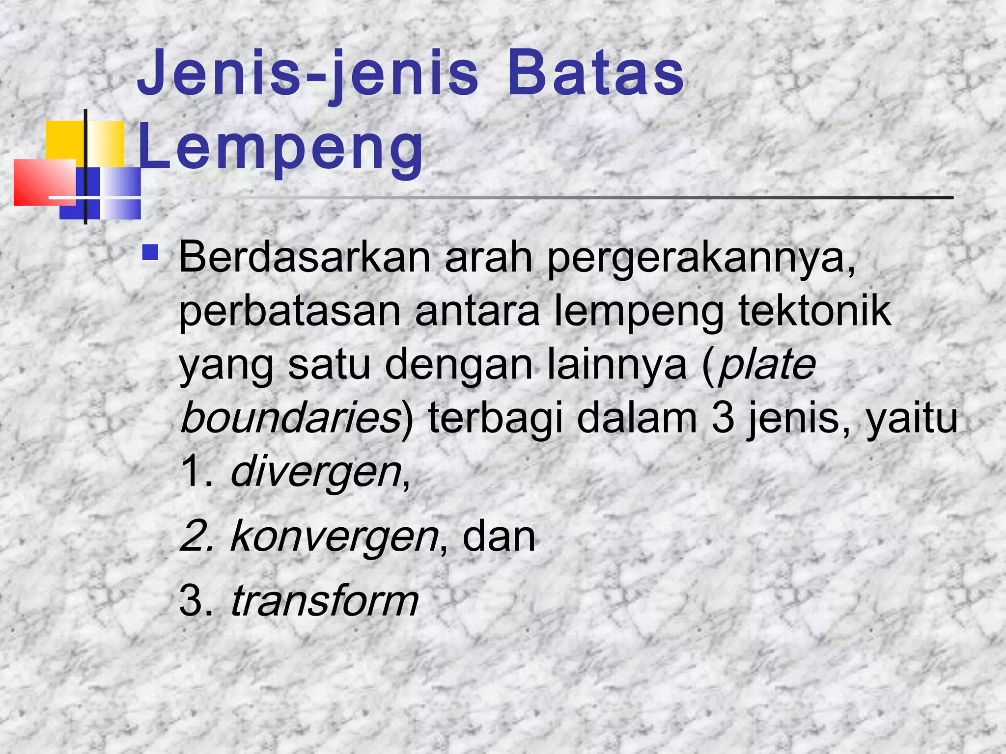 Jenis-jenis Batas
Lempeng
 Berdasarkan arah pergerakannya,
perbatasan antara lempeng tektonik
yang satu dengan lainnya (plate
boundaries) terbagi dalam 3 jenis, yaitu
1. divergen,
2. konvergen, dan
3. transform
 