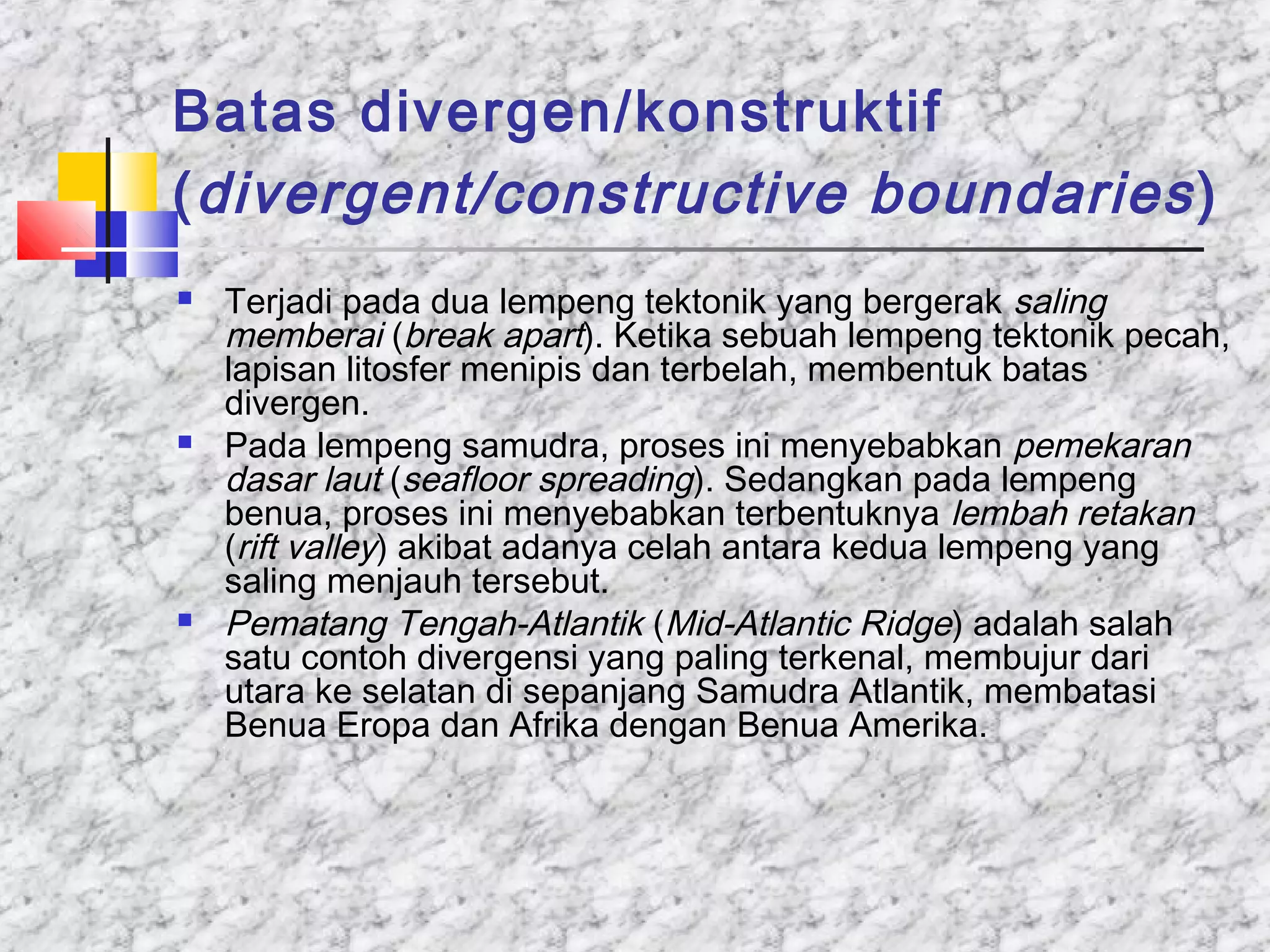 Batas divergen/konstruktif
(divergent/constructive boundaries)
 Terjadi pada dua lempeng tektonik yang bergerak saling
memberai (break apart). Ketika sebuah lempeng tektonik pecah,
lapisan litosfer menipis dan terbelah, membentuk batas
divergen.
 Pada lempeng samudra, proses ini menyebabkan pemekaran
dasar laut (seafloor spreading). Sedangkan pada lempeng
benua, proses ini menyebabkan terbentuknya lembah retakan
(rift valley) akibat adanya celah antara kedua lempeng yang
saling menjauh tersebut.
 Pematang Tengah-Atlantik (Mid-Atlantic Ridge) adalah salah
satu contoh divergensi yang paling terkenal, membujur dari
utara ke selatan di sepanjang Samudra Atlantik, membatasi
Benua Eropa dan Afrika dengan Benua Amerika.
 