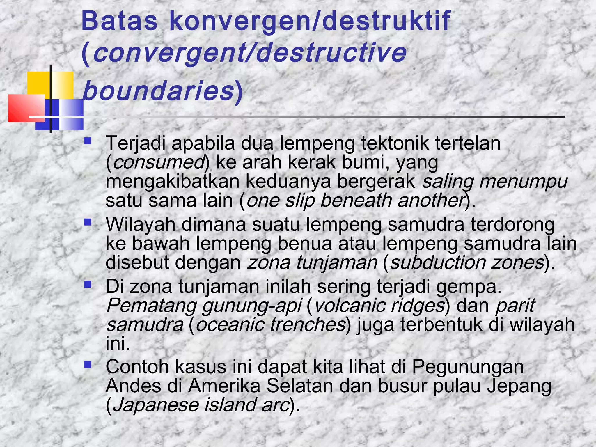 Batas konvergen/destruktif
(convergent/destructive
boundaries)
 Terjadi apabila dua lempeng tektonik tertelan
(consumed) ke arah kerak bumi, yang
mengakibatkan keduanya bergerak saling menumpu
satu sama lain (one slip beneath another).
 Wilayah dimana suatu lempeng samudra terdorong
ke bawah lempeng benua atau lempeng samudra lain
disebut dengan zona tunjaman (subduction zones).
 Di zona tunjaman inilah sering terjadi gempa.
Pematang gunung-api (volcanic ridges) dan parit
samudra (oceanic trenches) juga terbentuk di wilayah
ini.
 Contoh kasus ini dapat kita lihat di Pegunungan
Andes di Amerika Selatan dan busur pulau Jepang
(Japanese island arc).
 