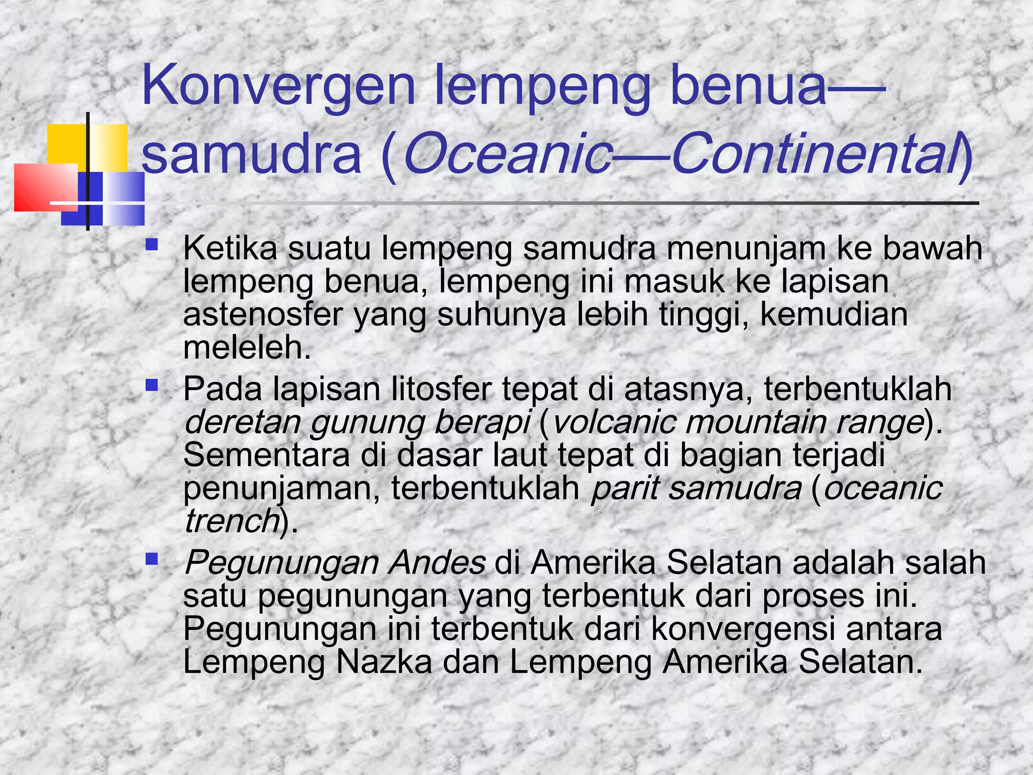 Konvergen lempeng benua—
samudra (Oceanic—Continental)
 Ketika suatu lempeng samudra menunjam ke bawah
lempeng benua, lempeng ini masuk ke lapisan
astenosfer yang suhunya lebih tinggi, kemudian
meleleh.
 Pada lapisan litosfer tepat di atasnya, terbentuklah
deretan gunung berapi (volcanic mountain range).
Sementara di dasar laut tepat di bagian terjadi
penunjaman, terbentuklah parit samudra (oceanic
trench).
 Pegunungan Andes di Amerika Selatan adalah salah
satu pegunungan yang terbentuk dari proses ini.
Pegunungan ini terbentuk dari konvergensi antara
Lempeng Nazka dan Lempeng Amerika Selatan.
 