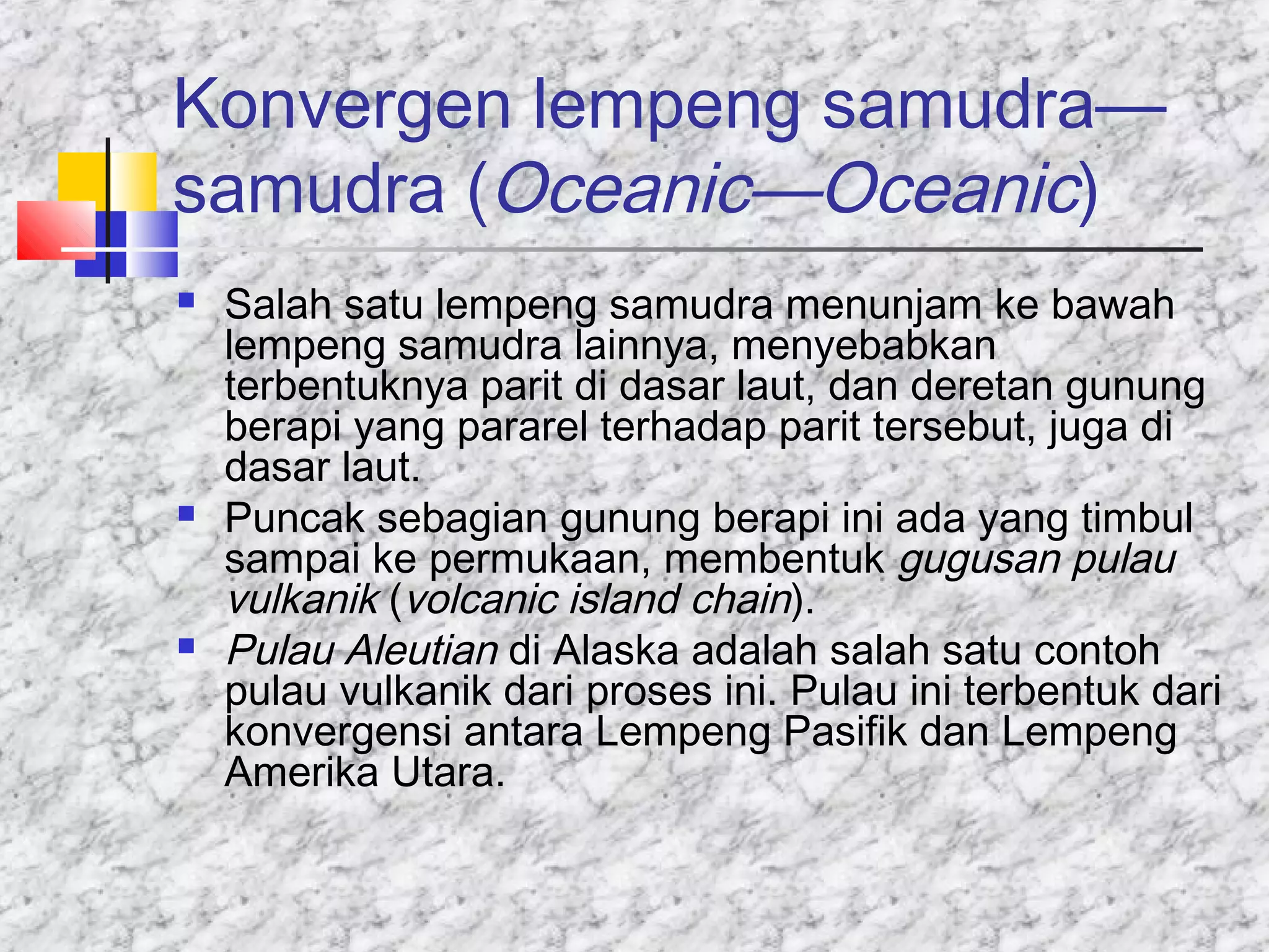 Konvergen lempeng samudra—
samudra (Oceanic—Oceanic)
 Salah satu lempeng samudra menunjam ke bawah
lempeng samudra lainnya, menyebabkan
terbentuknya parit di dasar laut, dan deretan gunung
berapi yang pararel terhadap parit tersebut, juga di
dasar laut.
 Puncak sebagian gunung berapi ini ada yang timbul
sampai ke permukaan, membentuk gugusan pulau
vulkanik (volcanic island chain).
 Pulau Aleutian di Alaska adalah salah satu contoh
pulau vulkanik dari proses ini. Pulau ini terbentuk dari
konvergensi antara Lempeng Pasifik dan Lempeng
Amerika Utara.
 