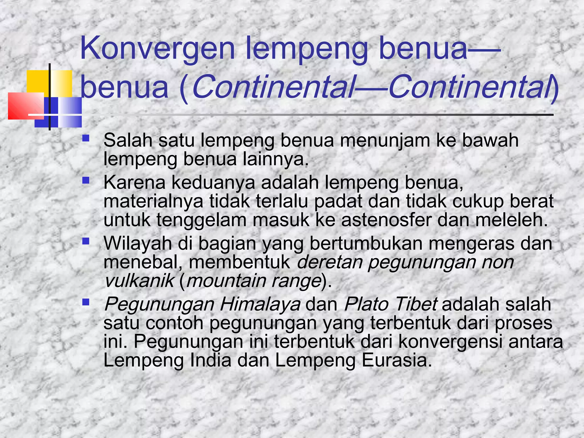 Konvergen lempeng benua—
benua (Continental—Continental)
 Salah satu lempeng benua menunjam ke bawah
lempeng benua lainnya.
 Karena keduanya adalah lempeng benua,
materialnya tidak terlalu padat dan tidak cukup berat
untuk tenggelam masuk ke astenosfer dan meleleh.
 Wilayah di bagian yang bertumbukan mengeras dan
menebal, membentuk deretan pegunungan non
vulkanik (mountain range).
 Pegunungan Himalaya dan Plato Tibet adalah salah
satu contoh pegunungan yang terbentuk dari proses
ini. Pegunungan ini terbentuk dari konvergensi antara
Lempeng India dan Lempeng Eurasia.
 