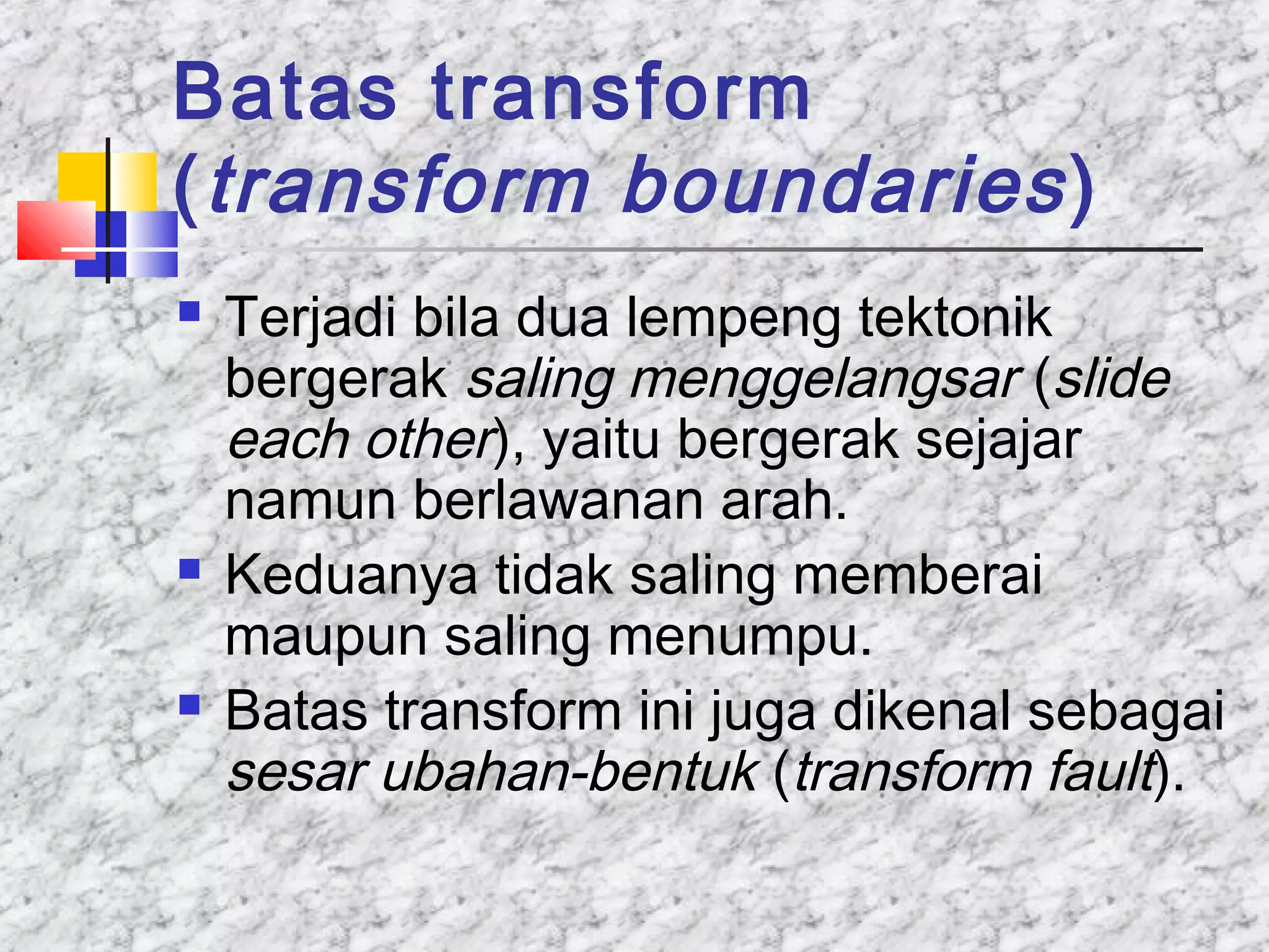 Batas transform
(transform boundaries)
 Terjadi bila dua lempeng tektonik
bergerak saling menggelangsar (slide
each other), yaitu bergerak sejajar
namun berlawanan arah.
 Keduanya tidak saling memberai
maupun saling menumpu.
 Batas transform ini juga dikenal sebagai
sesar ubahan-bentuk (transform fault).
 