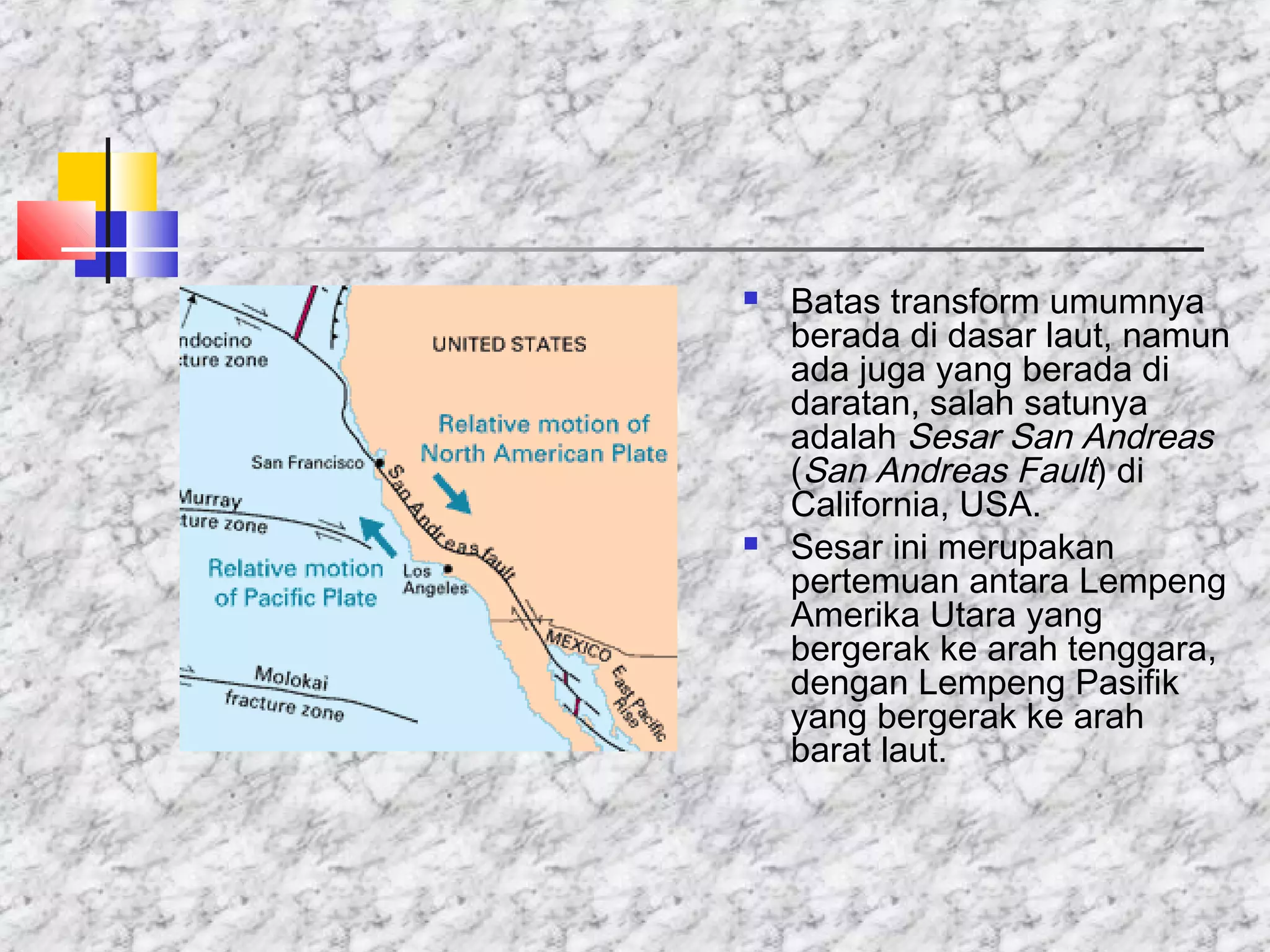  Batas transform umumnya
berada di dasar laut, namun
ada juga yang berada di
daratan, salah satunya
adalah Sesar San Andreas
(San Andreas Fault) di
California, USA.
 Sesar ini merupakan
pertemuan antara Lempeng
Amerika Utara yang
bergerak ke arah tenggara,
dengan Lempeng Pasifik
yang bergerak ke arah
barat laut.
 