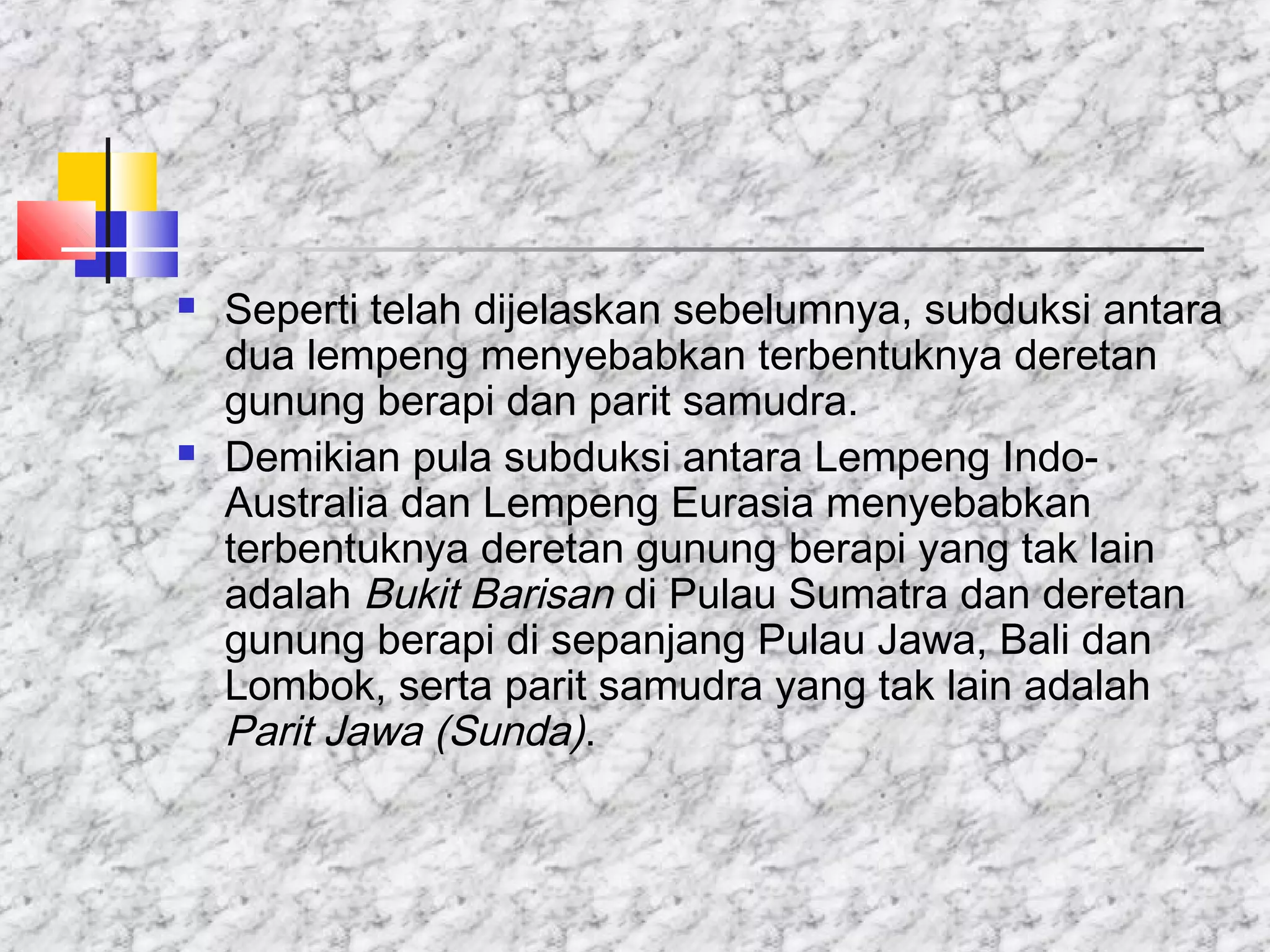  Seperti telah dijelaskan sebelumnya, subduksi antara
dua lempeng menyebabkan terbentuknya deretan
gunung berapi dan parit samudra.
 Demikian pula subduksi antara Lempeng Indo-
Australia dan Lempeng Eurasia menyebabkan
terbentuknya deretan gunung berapi yang tak lain
adalah Bukit Barisan di Pulau Sumatra dan deretan
gunung berapi di sepanjang Pulau Jawa, Bali dan
Lombok, serta parit samudra yang tak lain adalah
Parit Jawa (Sunda).
 