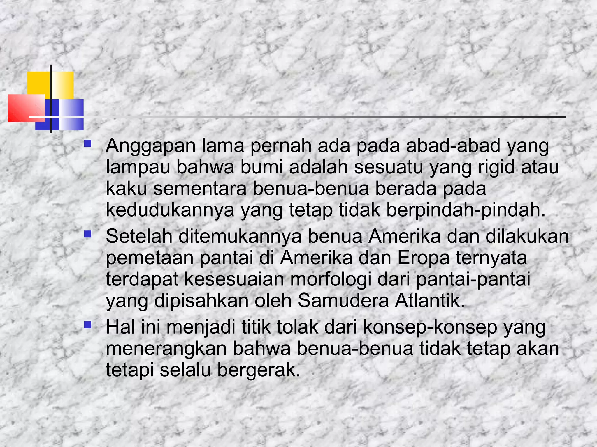  Anggapan lama pernah ada pada abad-abad yang
lampau bahwa bumi adalah sesuatu yang rigid atau
kaku sementara benua-benua berada pada
kedudukannya yang tetap tidak berpindah-pindah.
 Setelah ditemukannya benua Amerika dan dilakukan
pemetaan pantai di Amerika dan Eropa ternyata
terdapat kesesuaian morfologi dari pantai-pantai
yang dipisahkan oleh Samudera Atlantik.
 Hal ini menjadi titik tolak dari konsep-konsep yang
menerangkan bahwa benua-benua tidak tetap akan
tetapi selalu bergerak.
 