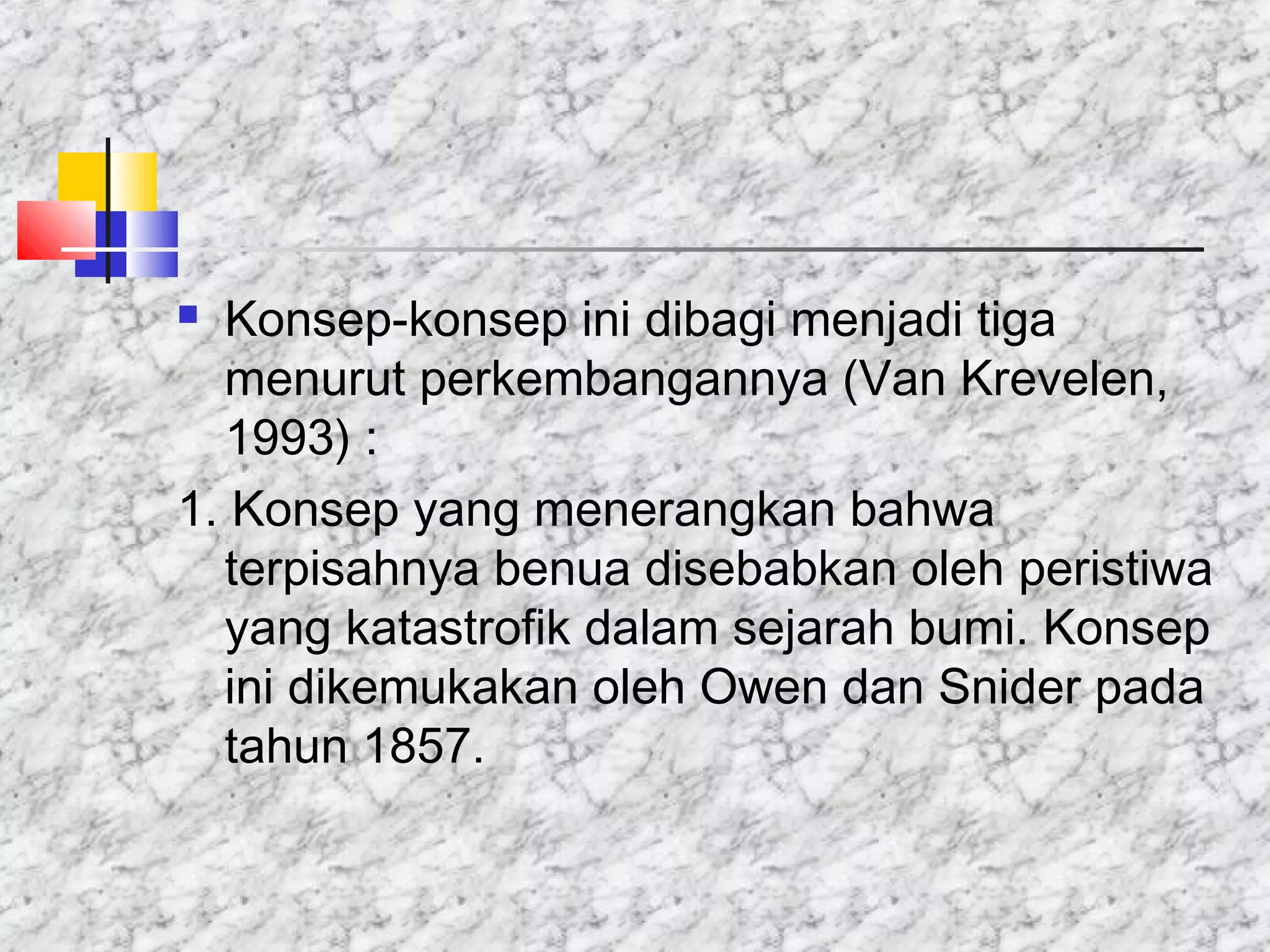  Konsep-konsep ini dibagi menjadi tiga
menurut perkembangannya (Van Krevelen,
1993) :
1. Konsep yang menerangkan bahwa
terpisahnya benua disebabkan oleh peristiwa
yang katastrofik dalam sejarah bumi. Konsep
ini dikemukakan oleh Owen dan Snider pada
tahun 1857.
 