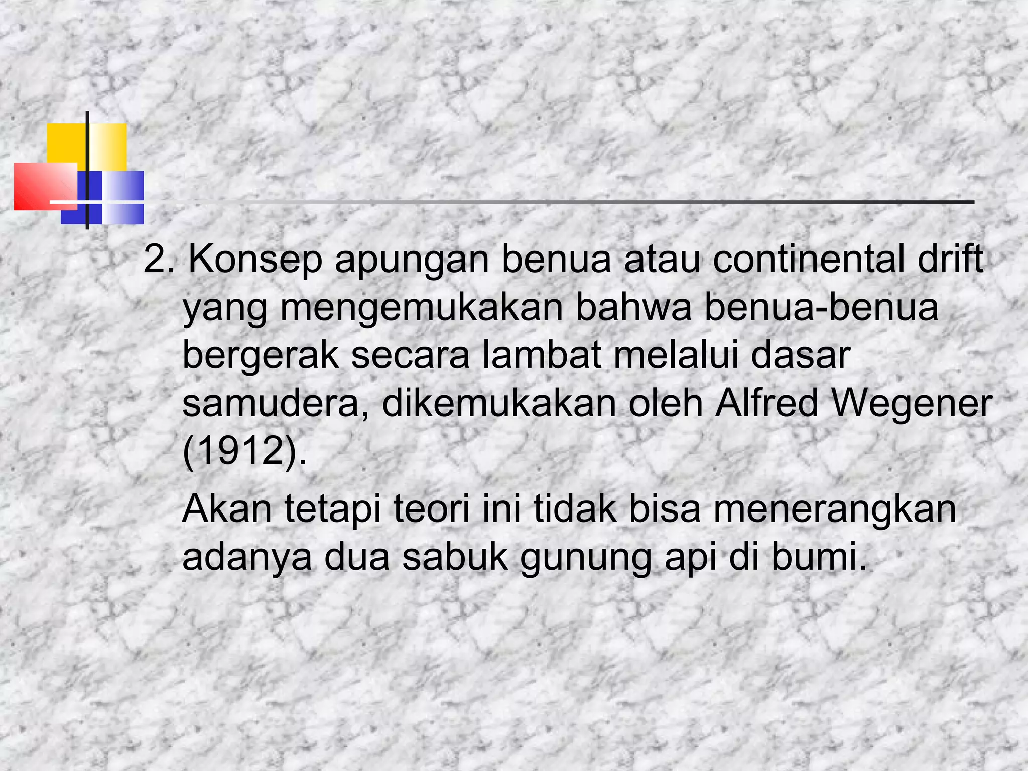 2. Konsep apungan benua atau continental drift
yang mengemukakan bahwa benua-benua
bergerak secara lambat melalui dasar
samudera, dikemukakan oleh Alfred Wegener
(1912).
Akan tetapi teori ini tidak bisa menerangkan
adanya dua sabuk gunung api di bumi.
 