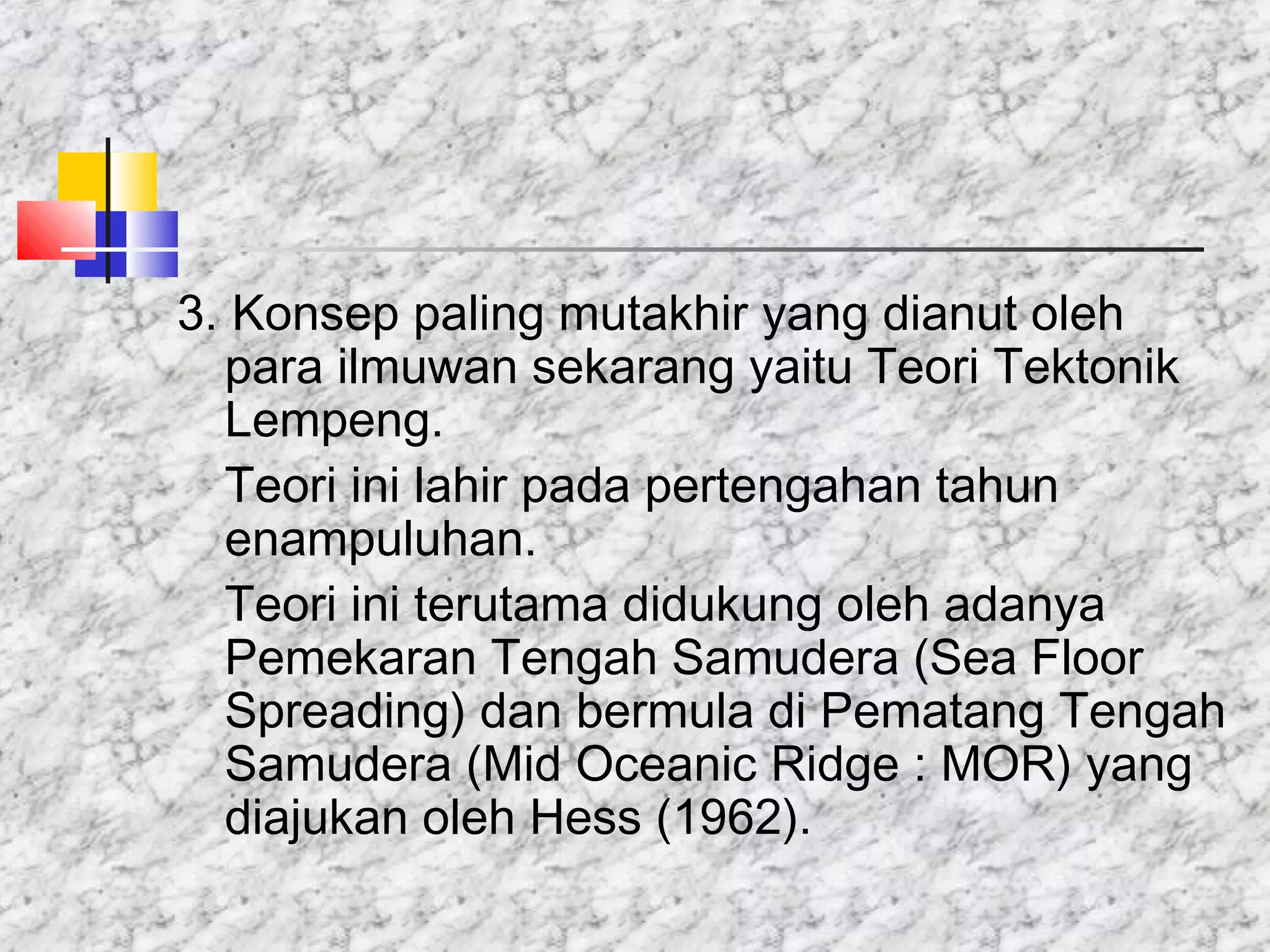 3. Konsep paling mutakhir yang dianut oleh
para ilmuwan sekarang yaitu Teori Tektonik
Lempeng.
Teori ini lahir pada pertengahan tahun
enampuluhan.
Teori ini terutama didukung oleh adanya
Pemekaran Tengah Samudera (Sea Floor
Spreading) dan bermula di Pematang Tengah
Samudera (Mid Oceanic Ridge : MOR) yang
diajukan oleh Hess (1962).
 
