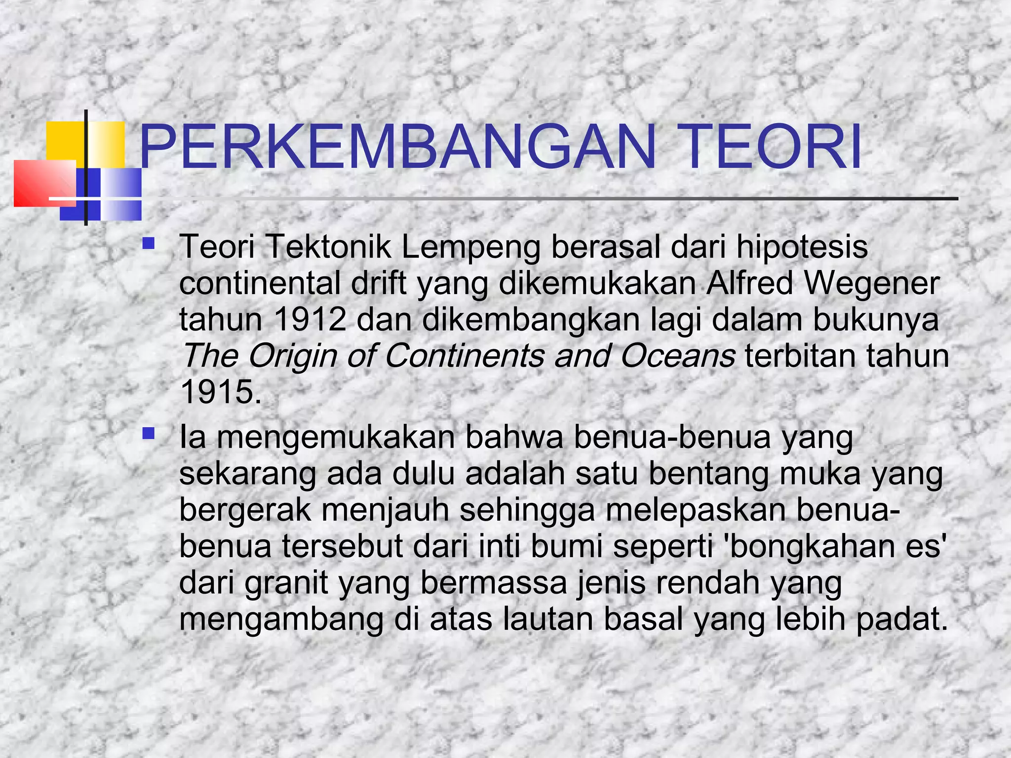 PERKEMBANGAN TEORI
 Teori Tektonik Lempeng berasal dari hipotesis
continental drift yang dikemukakan Alfred Wegener
tahun 1912 dan dikembangkan lagi dalam bukunya
The Origin of Continents and Oceans terbitan tahun
1915.
 Ia mengemukakan bahwa benua-benua yang
sekarang ada dulu adalah satu bentang muka yang
bergerak menjauh sehingga melepaskan benua-
benua tersebut dari inti bumi seperti 'bongkahan es'
dari granit yang bermassa jenis rendah yang
mengambang di atas lautan basal yang lebih padat.
 
