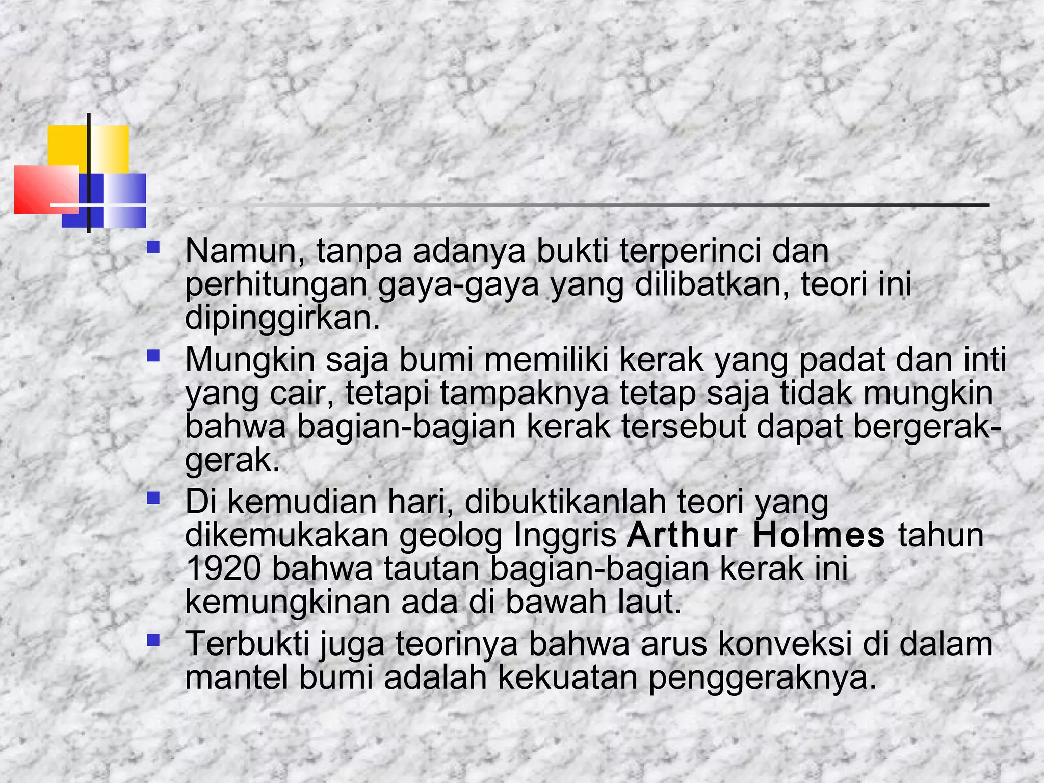  Namun, tanpa adanya bukti terperinci dan
perhitungan gaya-gaya yang dilibatkan, teori ini
dipinggirkan.
 Mungkin saja bumi memiliki kerak yang padat dan inti
yang cair, tetapi tampaknya tetap saja tidak mungkin
bahwa bagian-bagian kerak tersebut dapat bergerak-
gerak.
 Di kemudian hari, dibuktikanlah teori yang
dikemukakan geolog Inggris Arthur Holmes tahun
1920 bahwa tautan bagian-bagian kerak ini
kemungkinan ada di bawah laut.
 Terbukti juga teorinya bahwa arus konveksi di dalam
mantel bumi adalah kekuatan penggeraknya.
 