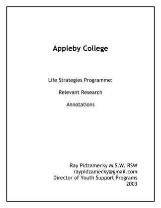 Appleby College
Life Strategies Programme:
Relevant Research
Annotations
Ray Pidzamecky M.S.W. RSW
raypidzamecky@gmail.com
Director of Youth Support Programs
2003
 