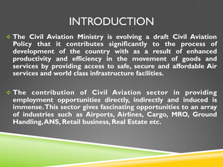 INTRODUCTION
v The Civil Aviation Ministry is evolving a draft Civil Aviation
Policy that it contributes significantly to the process of
development of the country with as a result of enhanced
productivity and efficiency in the movement of goods and
services by providing access to safe, secure and affordable Air
services and world class infrastructure facilities.
v The contribution of Civil Aviation sector in providing
employment opportunities directly, indirectly and induced is
immense.This sector gives fascinating opportunities to an array
of industries such as Airports, Airlines, Cargo, MRO, Ground
Handling,ANS, Retail business, Real Estate etc.
 