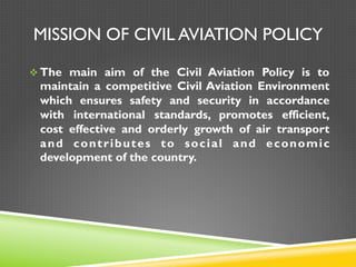 MISSION OF CIVIL AVIATION POLICY
v The main aim of the Civil Aviation Policy is to
maintain a competitive Civil Aviation Environment
which ensures safety and security in accordance
with international standards, promotes efficient,
cost effective and orderly growth of air transport
and contributes to social and economic
development of the country.
 